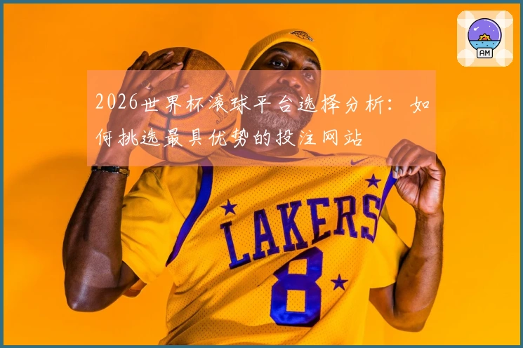 2026世界杯滚球平台选择分析：如何挑选最具优势的投注网站